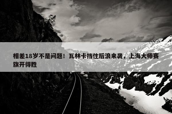 相差18岁不是问题！瓦林卡挡住后浪来袭，上海大师赛旗开得胜