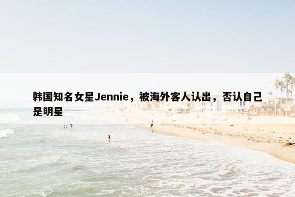 韩国知名女星Jennie，被海外客人认出，否认自己是明星