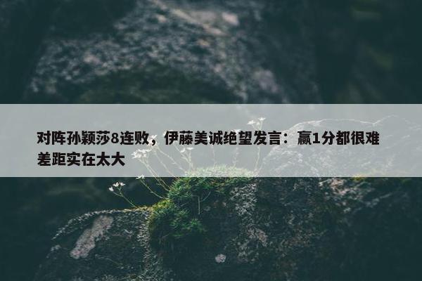 对阵孙颖莎8连败，伊藤美诚绝望发言：赢1分都很难 差距实在太大