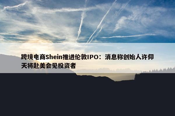 跨境电商Shein推进伦敦IPO：消息称创始人许仰天将赴美会见投资者