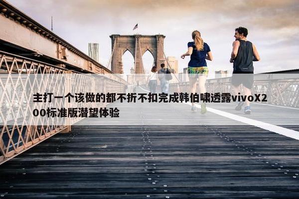 主打一个该做的都不折不扣完成韩伯啸透露vivoX200标准版潜望体验