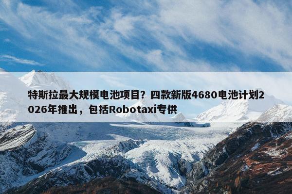 特斯拉最大规模电池项目？四款新版4680电池计划2026年推出，包括Robotaxi专供