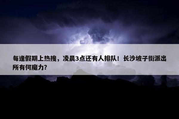 每逢假期上热搜，凌晨3点还有人排队！长沙坡子街派出所有何魔力？