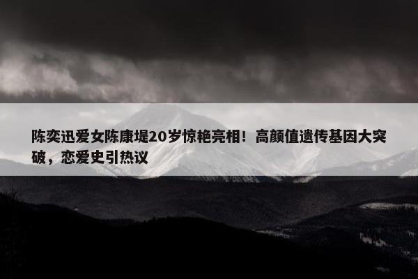 陈奕迅爱女陈康堤20岁惊艳亮相！高颜值遗传基因大突破，恋爱史引热议