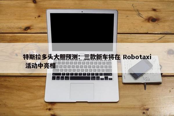 特斯拉多头大胆预测：三款新车将在 Robotaxi 活动中亮相