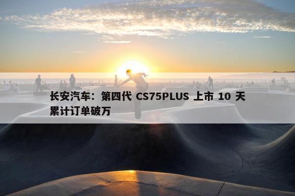 长安汽车：第四代 CS75PLUS 上市 10 天累计订单破万