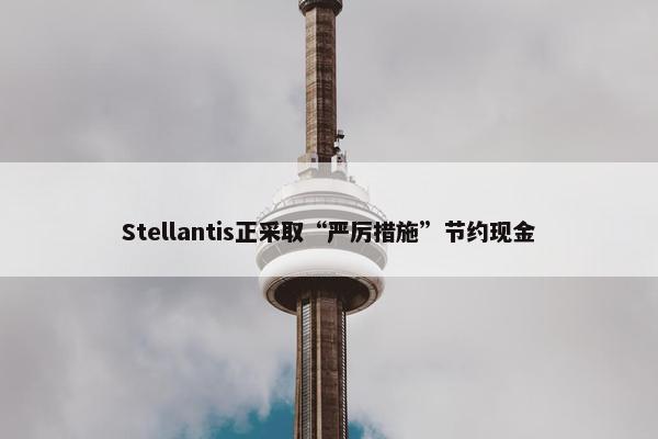 Stellantis正采取“严厉措施”节约现金