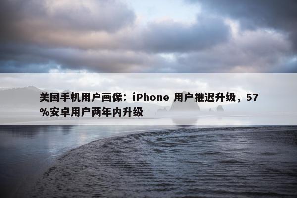 美国手机用户画像：iPhone 用户推迟升级，57%安卓用户两年内升级