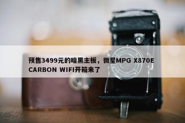 预售3499元的暗黑主板，微星MPG X870E CARBON WIFI开箱来了