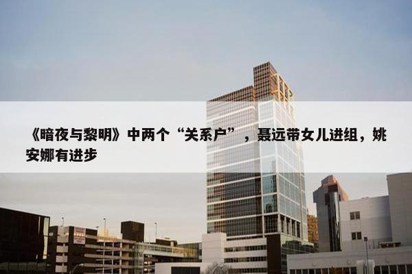 《暗夜与黎明》中两个“关系户”，聂远带女儿进组，姚安娜有进步