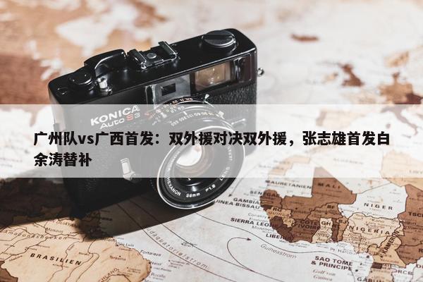 广州队vs广西首发：双外援对决双外援，张志雄首发白余涛替补