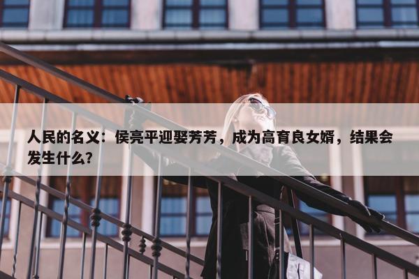 人民的名义：侯亮平迎娶芳芳，成为高育良女婿，结果会发生什么？