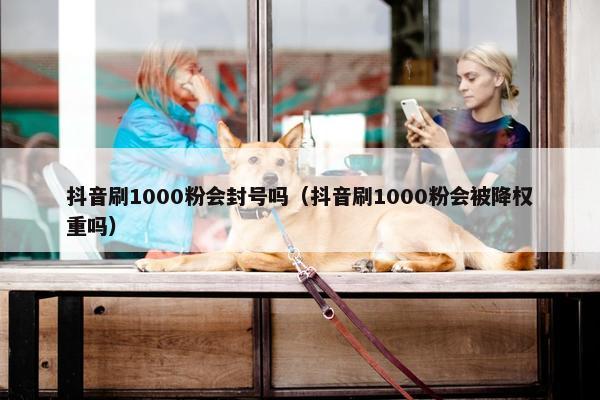 抖音刷1000粉会封号吗（抖音刷1000粉会被降权重吗）