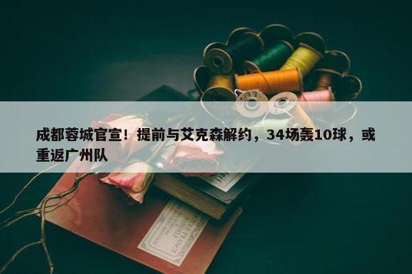 成都蓉城官宣！提前与艾克森解约，34场轰10球，或重返广州队