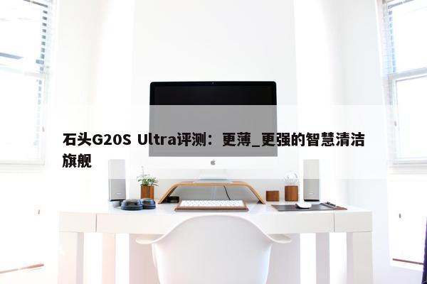 石头G20S Ultra评测：更薄_更强的智慧清洁旗舰