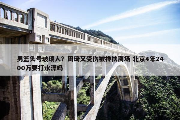 男篮头号玻璃人？周琦又受伤被搀扶离场 北京4年2400万要打水漂吗