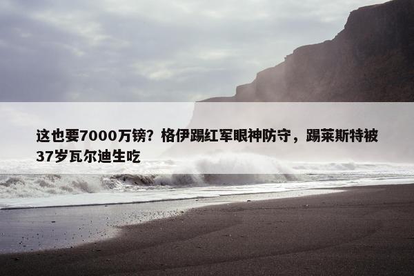 这也要7000万镑？格伊踢红军眼神防守，踢莱斯特被37岁瓦尔迪生吃