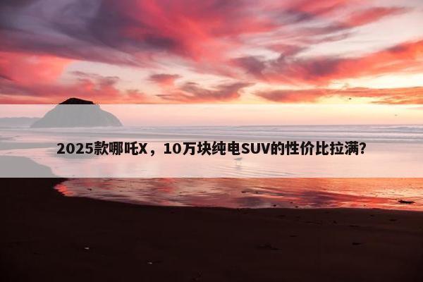 2025款哪吒X，10万块纯电SUV的性价比拉满？