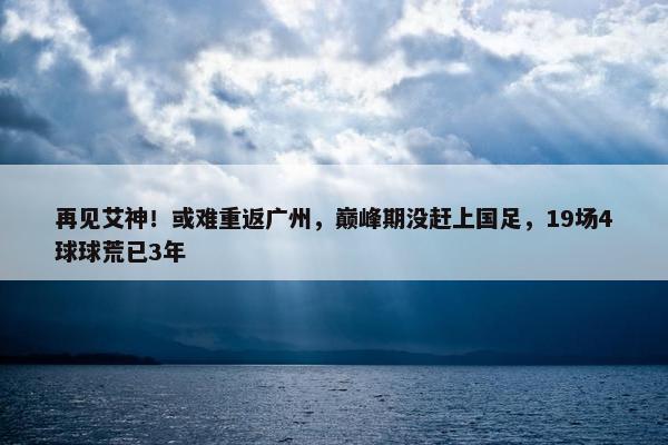 再见艾神！或难重返广州，巅峰期没赶上国足，19场4球球荒已3年