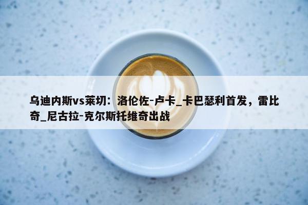 乌迪内斯vs莱切：洛伦佐-卢卡_卡巴瑟利首发，雷比奇_尼古拉-克尔斯托维奇出战