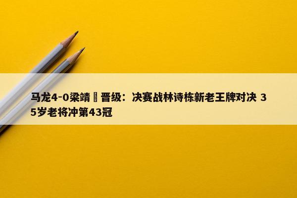 马龙4-0梁靖崑晋级：决赛战林诗栋新老王牌对决 35岁老将冲第43冠