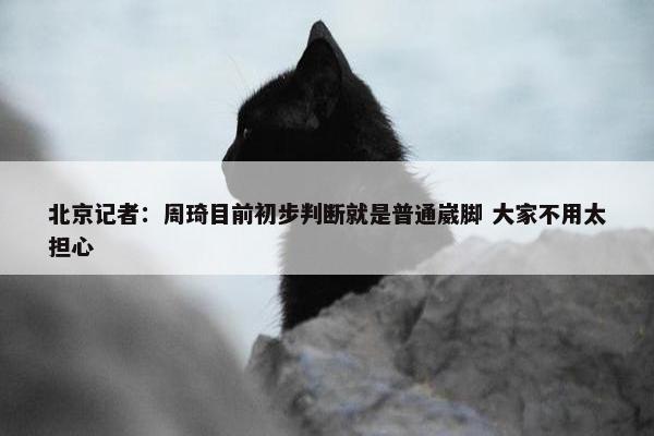 北京记者：周琦目前初步判断就是普通崴脚 大家不用太担心