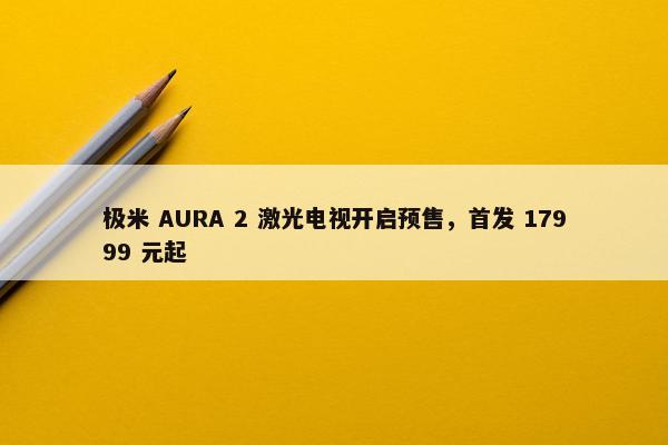 极米 AURA 2 激光电视开启预售，首发 17999 元起