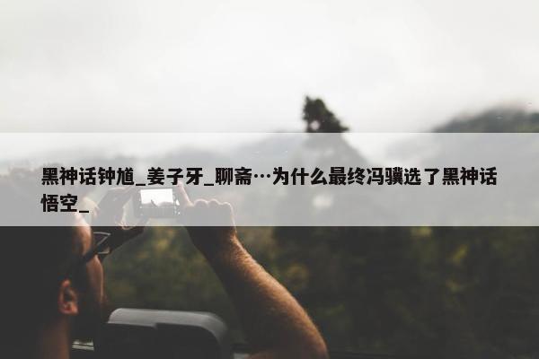 黑神话钟馗_姜子牙_聊斋…为什么最终冯骥选了黑神话悟空_