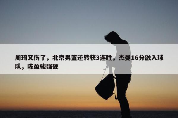 周琦又伤了，北京男篮逆转获3连胜，杰曼16分融入球队，陈盈骏强硬