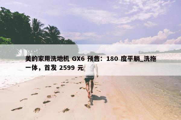 美的家用洗地机 GX6 预售：180 度平躺_洗拖一体，首发 2599 元