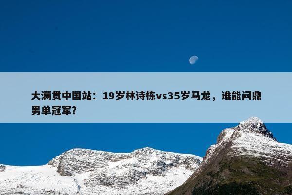 大满贯中国站：19岁林诗栋vs35岁马龙，谁能问鼎男单冠军？