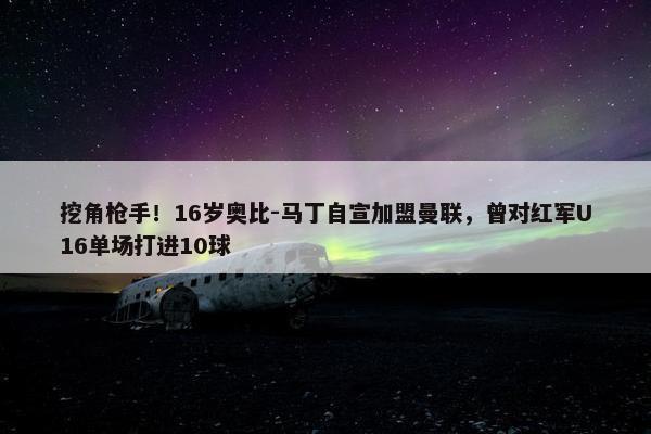 挖角枪手！16岁奥比-马丁自宣加盟曼联，曾对红军U16单场打进10球