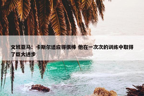 文班亚马：卡斯尔适应得很棒 他在一次次的训练中取得了巨大进步