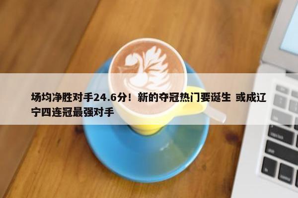 场均净胜对手24.6分！新的夺冠热门要诞生 或成辽宁四连冠最强对手