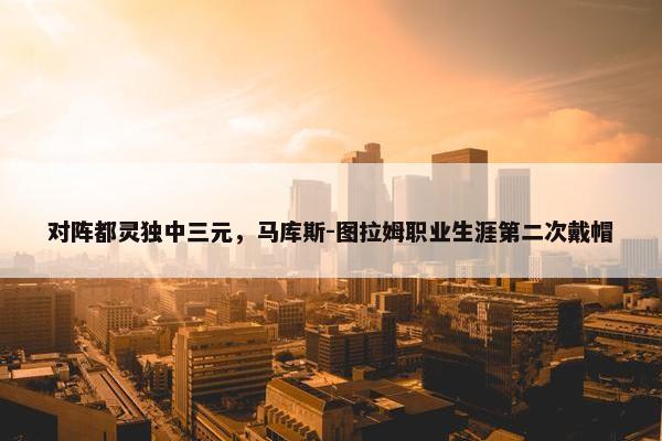 对阵都灵独中三元，马库斯-图拉姆职业生涯第二次戴帽