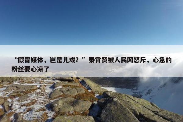 “假冒媒体，岂是儿戏？”秦霄贤被人民网怒斥，心急的粉丝要心凉了