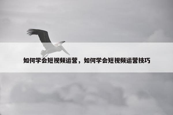 如何学会短视频运营，如何学会短视频运营技巧