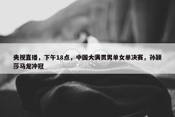 央视直播，下午18点，中国大满贯男单女单决赛，孙颖莎马龙冲冠