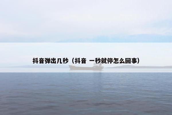 抖音弹出几秒（抖音 一秒就停怎么回事）