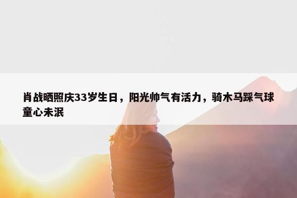 肖战晒照庆33岁生日，阳光帅气有活力，骑木马踩气球童心未泯