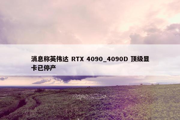 消息称英伟达 RTX 4090_4090D 顶级显卡已停产