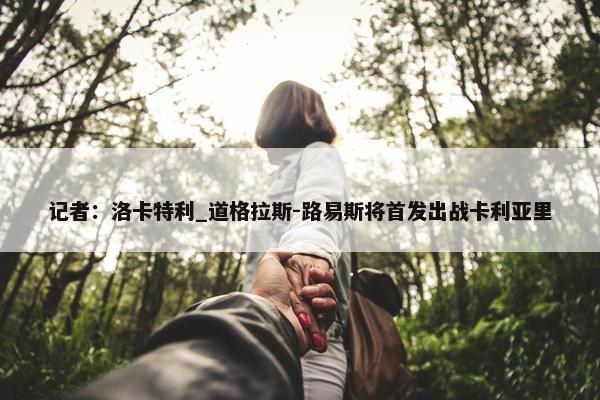 记者：洛卡特利_道格拉斯-路易斯将首发出战卡利亚里