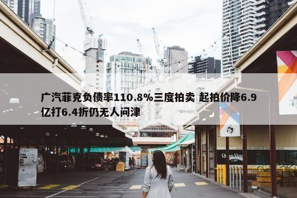 广汽菲克负债率110.8%三度拍卖 起拍价降6.9亿打6.4折仍无人问津