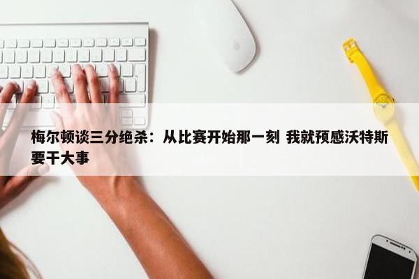 梅尔顿谈三分绝杀：从比赛开始那一刻 我就预感沃特斯要干大事