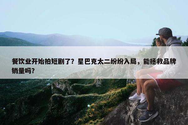 餐饮业开始拍短剧了？星巴克太二纷纷入局，能拯救品牌销量吗？