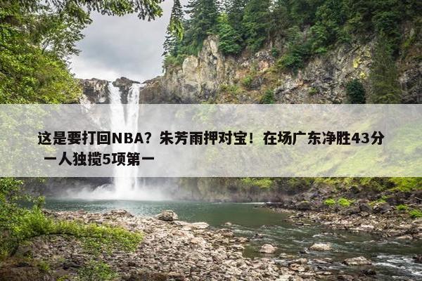 这是要打回NBA？朱芳雨押对宝！在场广东净胜43分 一人独揽5项第一