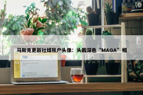 马斯克更新社媒账户头像：头戴深色“MAGA”帽