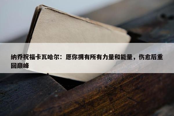 纳乔祝福卡瓦哈尔：愿你拥有所有力量和能量，伤愈后重回巅峰