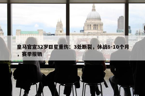 皇马官宣32岁巨星重伤：3处断裂，休战8-10个月，赛季报销