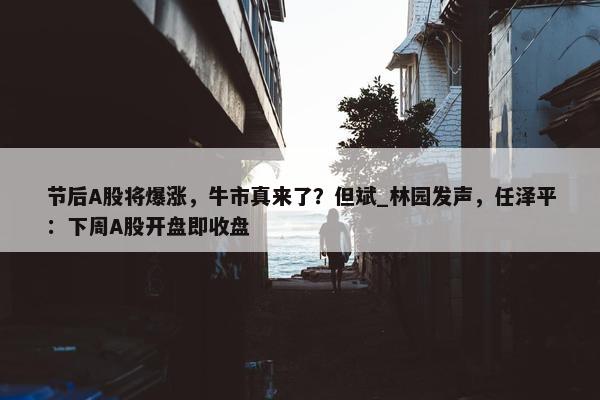 节后A股将爆涨，牛市真来了？但斌_林园发声，任泽平：下周A股开盘即收盘